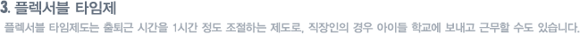 플렉서블 타임제 : 플렉서블 타임제도는 출퇴근 시간을 1시간 정도 조절하는 제도로, 직장인의 경우 아이들 학교에 보내고 근무할 수도 있습니다.