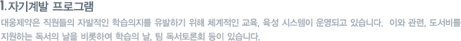자기계발 프로그램 : 대웅제약은 직원들의 자발적인 학습의지를 유발하기 위해 체계적인 교육, 육석 시스템이 운영되고 있습니다.  이와 관련, 도서비를 지원하는 독서의 날을 비롯하여 학습의 날, 팀 독서토론회 등이 있습니다. 
