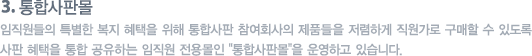통합사판몰 : 임직원들의 특별한 복지 혜택을 위해 통합사판 참여회사의 제품들을 저렴하게 직원가로 구매할 수 있도록 사판 혜택을 통합 공유하는 임직원 전용몰인 "통합사판몰"을 운영하고 있습니다.