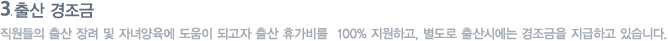 출산 경조금 : 직원들의 출산 장려 및 자녀양육에 도움이 되고자 출산 휴가비를  100% 지원하고, 별도로 출산시에는 경조금을 지급하고 있습니다.  