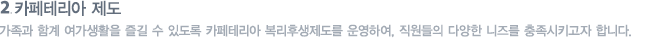 카페테리아 제도 : 가족과 함계 여가생활을 즐길 수 있도록 카페테리아 복리후생제도를 운영하여, 직원들의 다양한 니즈를 충족시키고자 합니다.
