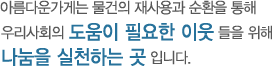 아름다운가게는 물건의 재사용과 순환을 통해 우리사회의 도움이 필요한 이웃들을 위해 나눔을 실천하는 곳입니다.