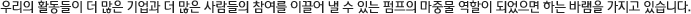 우리의 활동들이 더 많은 기업과 더 많은 사람들의 참여를 이끌어 낼 수 있는 펌프의 마중물 역할이 되었으면 하는 바램을 가지고 있습니다.    